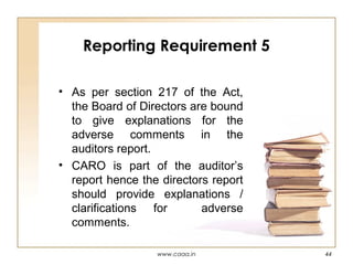 Reporting Requirement 5
• As per section 217 of the Act,
the Board of Directors are bound
to give explanations for the
adverse comments in the
auditors report.
• CARO is part of the auditor’s
report hence the directors report
should provide explanations /
clarifications for
adverse
comments.
www.caaa.in

44

 