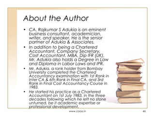 About the Author
• CA. Rajkumar S Adukia is an eminent
business consultant, academician,
writer, and speaker. He is the senior
partner of Adukia & Associates.
• In addition to being a Chartered
Accountant, Company Secretary,
Cost Accountant, MBA, Dip IFR (UK),
Mr. Adukia also holds a Degree in Law
and Diploma in Labor Laws and IPR.

• Mr. Adukia, a rank holder from Bombay
University completed the Chartered
Accountancy examination with 1st Rank in
Inter CA & 6th Rank in Final CA, and 3rd
Rank in Final Cost Accountancy Course in
1983.
• He started his practice as a Chartered
Accountant on 1st July 1983, in the three
decades following which he left no stone
unturned, be it academic expertise or
professional development.
www.caaa.in

46

 