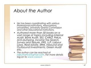 About the Author
• He has been coordinating with various
Professional Institutions, Associations,
Universities, University Grants Commission
and other Educational Institutions.

• Authored more than 50 books on a
vast range of topics including Internal
Audit, Bank Audit, SEZ, CARO, PMLA,
Anti-dumping, Income Tax Search,
Survey and Seizure, IFRS, LLP, Labour
Laws, Real estate, ERM, Inbound and
Outbound Investments, Green Audit
etc.
• The author can be reached at
rajkumarfca@gmail.com. For more details
log on to www.caaa.in

www.caaa.in

47

 