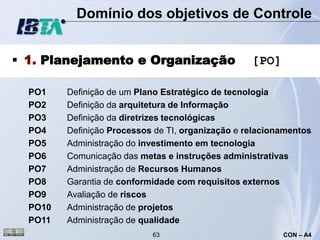 Domínio dos objetivos de Controle


 1. Planejamento e Organização                    [PO]

  PO1    Definição de um Plano Estratégico de tecnologia
  PO2    Definição da arquitetura de Informação
  PO3    Definição da diretrizes tecnológicas
  PO4    Definição Processos de TI, organização e relacionamentos
  PO5    Administração do investimento em tecnologia
  PO6    Comunicação das metas e instruções administrativas
  PO7    Administração de Recursos Humanos
  PO8    Garantia de conformidade com requisitos externos
  PO9    Avaliação de riscos
  PO10   Administração de projetos
  PO11   Administração de qualidade
                            63                            CON – A4
 
