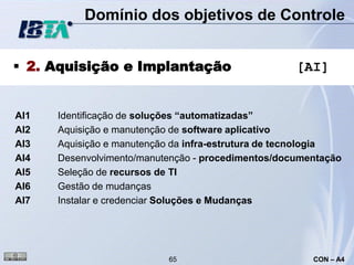 Domínio dos objetivos de Controle


 2. Aquisição e Implantação                        [AI]


AI1   Identificação de soluções “automatizadas”
AI2   Aquisição e manutenção de software aplicativo
AI3   Aquisição e manutenção da infra-estrutura de tecnologia
AI4   Desenvolvimento/manutenção - procedimentos/documentação
AI5   Seleção de recursos de TI
AI6   Gestão de mudanças
AI7   Instalar e credenciar Soluções e Mudanças




                           65                          CON – A4
 
