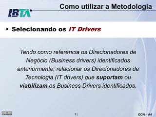 Como utilizar a Metodologia


 Selecionando os IT Drivers


    Tendo como referência os Direcionadores de
       Negócio (Business drivers) identificados
   anteriormente, relacionar os Direcionadores de
      Tecnologia (IT drivers) que suportam ou
    viabilizam os Business Drivers identificados.



                        71                      CON – A4
 