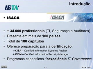 Introdução


 ISACA


•   + 34.000 profissionais (TI, Segurança e Auditores)
•   Presente em mais de 100 países;
•   Total de 180 capítulos
•   Oferece preparação para a certificação:
        CISA – Certified Information Systems Auditor
        CISM – Certified Information Security Manager
• Programas específicos excelência IT Governance

                                 43                            CON – A4
 