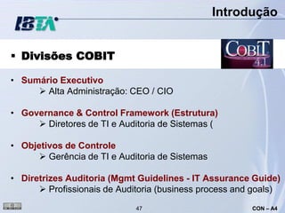 Introdução


 Divisões COBIT

• Sumário Executivo
      Alta Administração: CEO / CIO

• Governance & Control Framework (Estrutura)
      Diretores de TI e Auditoria de Sistemas (

• Objetivos de Controle
       Gerência de TI e Auditoria de Sistemas

• Diretrizes Auditoria (Mgmt Guidelines - IT Assurance Guide)
       Profissionais de Auditoria (business process and goals)
                             47                         CON – A4
 
