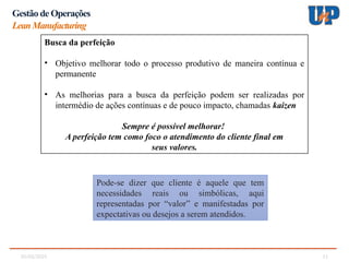 05/02/2025 11
Gestão de Operações
LeanManufacturing
Busca da perfeição
• Objetivo melhorar todo o processo produtivo de maneira contínua e
permanente
• As melhorias para a busca da perfeição podem ser realizadas por
intermédio de ações contínuas e de pouco impacto, chamadas kaizen
Sempre é possível melhorar!
A perfeição tem como foco o atendimento do cliente final em
seus valores.
Pode-se dizer que cliente é aquele que tem
necessidades reais ou simbólicas, aqui
representadas por “valor” e manifestadas por
expectativas ou desejos a serem atendidos.
 
