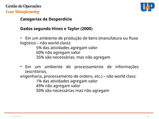05/02/2025 18
Gestão de Operações
LeanManufacturing
Categorias de Desperdício
Categorias de Desperdício
Dados segundo Hines e Taylor (2000):
• Em um ambiente de produção de bens (manufatura ou fluxo
logístico – não world class):
5% das atividades agregam valor
60% não agregam valor
35% são necessárias, mas não agregam
• Em um ambiente de processamento de informações
(escritórios,
engenharia, processamento de ordens, etc.) – não world class:
1% das atividades agregam valor
49% não agregam valor
50% são necessárias mas não agregam
 