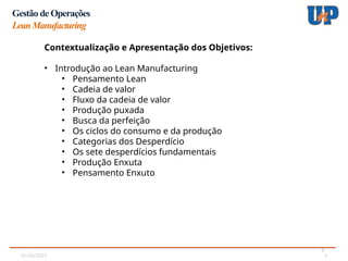 05/02/2025 2
2
Gestão de Operações
LeanManufacturing
Contextualização e Apresentação dos Objetivos:
• Introdução ao Lean Manufacturing
• Pensamento Lean
• Cadeia de valor
• Fluxo da cadeia de valor
• Produção puxada
• Busca da perfeição
• Os ciclos do consumo e da produção
• Categorias dos Desperdício
• Os sete desperdícios fundamentais
• Produção Enxuta
• Pensamento Enxuto
 