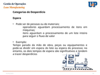05/02/2025 24
Gestão de Operações
LeanManufacturing
Categorias de Desperdício
Categorias de Desperdício
Espera
• Pode ser de pessoas ou de materiais;
operadores aguardam processamento de itens em
máquinas;
itens aguardam o processamento de um lote inteiro
para seguir o fluxo de valor
• Exemplo:
Tempo parado da mão de obra, peças ou equipamentos e
pode-se dividir em espera do lote ou espera do processo; no
entanto, os dois tempos de espera são significativos e tendem
a trazer desperdícios
 