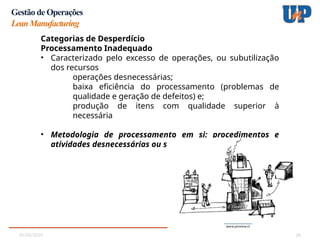 05/02/2025 26
Gestão de Operações
LeanManufacturing
Categorias de Desperdício
Processamento Inadequado
• Caracterizado pelo excesso de operações, ou subutilização
dos recursos
operações desnecessárias;
baixa eficiência do processamento (problemas de
qualidade e geração de defeitos) e;
produção de itens com qualidade superior à
necessária
• Metodologia de processamento em si: procedimentos e
atividades desnecessárias ou superdimensionadas
 