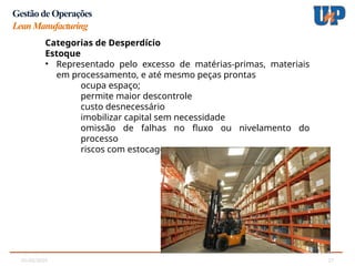 05/02/2025 27
Gestão de Operações
LeanManufacturing
Categorias de Desperdício
Estoque
• Representado pelo excesso de matérias-primas, materiais
em processamento, e até mesmo peças prontas
ocupa espaço;
permite maior descontrole
custo desnecessário
imobilizar capital sem necessidade
omissão de falhas no fluxo ou nivelamento do
processo
riscos com estocagem
 