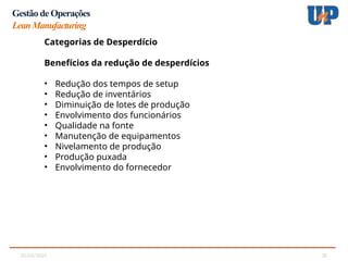 05/02/2025 30
Gestão de Operações
LeanManufacturing
Categorias de Desperdício
Benefícios da redução de desperdícios
• Redução dos tempos de setup
• Redução de inventários
• Diminuição de lotes de produção
• Envolvimento dos funcionários
• Qualidade na fonte
• Manutenção de equipamentos
• Nivelamento de produção
• Produção puxada
• Envolvimento do fornecedor
 
