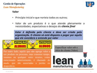 05/02/2025 6
Gestão de Operações
LeanManufacturing
Valor
• Princípio inicial e que norteia todos os outros;
• Valor de um produto é o que atende plenamente a
necessidades, expectativas e desejos do cliente final
Valor é definido pelo cliente e deve ser criado pela
organização. O cliente só está disposto a pagar por aquilo
que ele considera e entende por valor
Especificar valor sob a
ótica do cliente (Valor)
Por outro lado, aquilo que não agrega valor a
um produto ou processo, mas consome tempo,
insumos ou qualquer outro recurso, como
mencionado anteriormente, é chamado de
muda, que são associadas a perdas ou
desperdício.
 