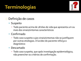 Definição de casos
 Suspeito
▪ Todo paciente acima de 28 dias de vida que apresenta um ou
mais dos sinais/sintomas característicos
 Confirmado
▪ Todo caso suspeito cujos sinais/sintomas não se justifiquem
por outras etiologias. A lucidez do paciente reforça o
diagnóstico
 Descartado
▪ Todo caso suspeito, que após investigação epidemiológica,
não preencher os critérios de confirmação.
 