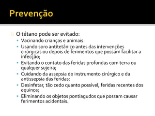 O tétano pode ser evitado:
 Vacinando crianças e animais
 Usando soro antitetânico antes das intervenções
cirúrgicas ou depois de ferimentos que possam facilitar a
infecção;
 Evitando o contato das feridas profundas com terra ou
qualquer sujeira;
 Cuidando da assepsia do instrumento cirúrgico e da
antissepsia das feridas;
 Desinfetar, tão cedo quanto possível, feridas recentes dos
equinos;
 Eliminando os objetos pontiagudos que possam causar
ferimentos acidentais.
 