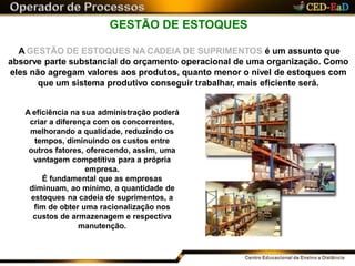 GESTÃO DE ESTOQUES
A GESTÃO DE ESTOQUES NA CADEIA DE SUPRIMENTOS é um assunto que
absorve parte substancial do orçamento operacional de uma organização. Como
eles não agregam valores aos produtos, quanto menor o nível de estoques com
que um sistema produtivo conseguir trabalhar, mais eficiente será.
A eficiência na sua administração poderá
criar a diferença com os concorrentes,
melhorando a qualidade, reduzindo os
tempos, diminuindo os custos entre
outros fatores, oferecendo, assim, uma
vantagem competitiva para a própria
empresa.
É fundamental que as empresas
diminuam, ao mínimo, a quantidade de
estoques na cadeia de suprimentos, a
fim de obter uma racionalização nos
custos de armazenagem e respectiva
manutenção.
 