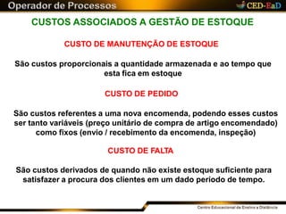 CUSTOS ASSOCIADOS A GESTÃO DE ESTOQUE
CUSTO DE MANUTENÇÃO DE ESTOQUE
São custos proporcionais a quantidade armazenada e ao tempo que
esta fica em estoque
CUSTO DE PEDIDO
São custos referentes a uma nova encomenda, podendo esses custos
ser tanto variáveis (preço unitário de compra de artigo encomendado)
como fixos (envio / recebimento da encomenda, inspeção)
CUSTO DE FALTA
São custos derivados de quando não existe estoque suficiente para
satisfazer a procura dos clientes em um dado período de tempo.
 
