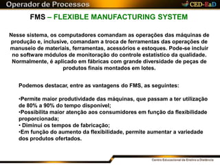 FMS – FLEXIBLE MANUFACTURING SYSTEM
Nesse sistema, os computadores comandam as operações das máquinas de
produção e, inclusive, comandam a troca de ferramentas das operações de
manuseio de materiais, ferramentas, acessórios e estoques. Pode-se incluir
no software módulos de monitoração do controle estatístico da qualidade.
Normalmente, é aplicado em fábricas com grande diversidade de peças de
produtos finais montados em lotes.
Podemos destacar, entre as vantagens do FMS, as seguintes:
•Permite maior produtividade das máquinas, que passam a ter utilização
de 80% a 90% do tempo disponível;
•Possibilita maior atenção aos consumidores em função da flexibilidade
proporcionada;
• Diminui os tempos de fabricação;
•Em função do aumento da flexibilidade, permite aumentar a variedade
dos produtos ofertados.
 