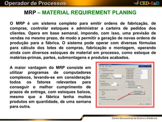 MRP – MATERIAL REQUIREMENT PLANING
O MRP é um sistema completo para emitir ordens de fabricação, de
compras, controlar estoques e administrar a carteira de pedidos dos
clientes. Opera em base semanal, impondo, com isso, uma previsão de
vendas no mesmo prazo, de modo a permitir a geração de novas ordens de
produção para a fábrica. O sistema pode operar com diversas fórmulas
para cálculo dos lotes de compras, fabricação e montagem, operando
ainda com diversos estoques de material em processo, como estoque de
matérias-primas, partes, submontagens e produtos acabados.
A maior vantagem do MRP consiste em
utilizar programas de computadores
complexos, levando-se em consideração
todos os
conseguir o
fatores
melhor
relevantes para
cumprimento de
prazos de entrega, com estoques baixos,
mesmo que a fábrica tenha muitos
produtos em quantidade, de uma semana
para outra.
 