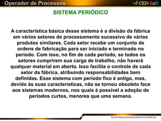 SISTEMA PERIÓDICO
A característica básica desse sistema é a divisão da fábrica
em vários setores de processamento sucessivo de vários
produtos similares. Cada setor recebe um conjunto de
ordens de fabricação para ser iniciado e terminado no
período. Com isso, no fim de cada período, se todos os
setores cumprirem sua carga de trabalho, não haverá
qualquer material em aberto. Isso facilita o controle de cada
setor da fábrica, atribuindo responsabilidades bem
definidas. Esse sistema com período fixo é antigo, mas,
devido às suas características, não se tornou obsoleto face
aos sistemas modernos, nos quais é possível a adoção de
períodos curtos, menores que uma semana.
 