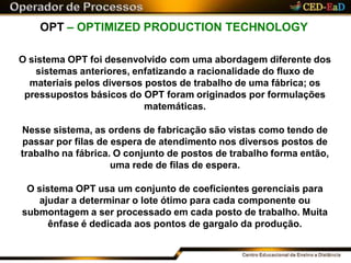 OPT – OPTIMIZED PRODUCTION TECHNOLOGY
O sistema OPT foi desenvolvido com uma abordagem diferente dos
sistemas anteriores, enfatizando a racionalidade do fluxo de
materiais pelos diversos postos de trabalho de uma fábrica; os
pressupostos básicos do OPT foram originados por formulações
matemáticas.
Nesse sistema, as ordens de fabricação são vistas como tendo de
passar por filas de espera de atendimento nos diversos postos de
trabalho na fábrica. O conjunto de postos de trabalho forma então,
uma rede de filas de espera.
O sistema OPT usa um conjunto de coeficientes gerenciais para
ajudar a determinar o lote ótimo para cada componente ou
submontagem a ser processado em cada posto de trabalho. Muita
ênfase é dedicada aos pontos de gargalo da produção.
 