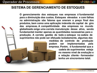 SISTEMA DE GERENCIAMENTO DE ESTOQUES
O gerenciamento dos estoques nas empresas é fundamental
para a diminuição dos custos. Estoques elevados e com falhas
na administração são fatores que oneram o preço final dos
produtos, bem como uma aplicação indevida do capital de giro
das empresas. A competitividade das empresas no mundo
globalizado exige uma correta manutenção desse ativo, sendo
fundamental manter apenas as quantidades necessárias para a
produção. A correta gestão de todo o estoque na cadeia de
suprimentos não pode ser efetuada isoladamente, algumas das
medidas de controle de produção
podem ser implementadas pela
empresa. Porém, é fundamental que a
cadeia de suprimentos esteja
no mesmo nível de evolução e
a relação cliente - fornecedor
tenha um sincronismo total.
 