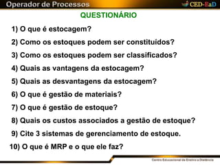 QUESTIONÁRIO
1) O que é estocagem?
2) Como os estoques podem ser constituídos?
3) Como os estoques podem ser classificados?
4) Quais as vantagens da estocagem?
5) Quais as desvantagens da estocagem?
6) O que é gestão de materiais?
7) O que é gestão de estoque?
8) Quais os custos associados a gestão de estoque?
9) Cite 3 sistemas de gerenciamento de estoque.
10) O que é MRP e o que ele faz?
 