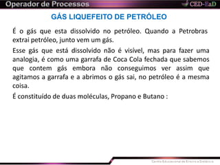 GÁS LIQUEFEITO DE PETRÓLEO
É o gás que esta dissolvido no petróleo. Quando a Petrobras
extrai petróleo, junto vem um gás.
Esse gás que está dissolvido não é visível, mas para fazer uma
analogia, é como uma garrafa de Coca Cola fechada que sabemos
que contem gás embora não conseguimos ver assim que
agitamos a garrafa e a abrimos o gás sai, no petróleo é a mesma
coisa.
É constituído de duas moléculas, Propano e Butano :
 