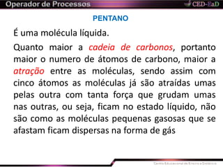 PENTANO
É uma molécula líquida.
Quanto maior a cadeia de carbonos, portanto
maior o numero de átomos de carbono, maior a
atração entre as moléculas, sendo assim com
cinco átomos as moléculas já são atraídas umas
pelas outra com tanta força que grudam umas
nas outras, ou seja, ficam no estado líquido, não
são como as moléculas pequenas gasosas que se
afastam ficam dispersas na forma de gás
 