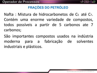 FRAÇÕES DO PETRÓLEO
Nafta : Mistura de hidrocarbonetos de C5 até C7.
Contém uma enorme variedade de compostos,
todos possíveis a partir de 5 carbonos ate 7
carbonos;
São importantes compostos usados na indústria
moderna para a fabricação de solventes
industriais e plásticos.
 