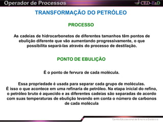 TRANSFORMAÇÃO DO PETRÓLEO
PROCESSO
As cadeias de hidrocarbonetos de diferentes tamanhos têm pontos de
ebulição diferente que vão aumentando progressivamente, o que
possibilita separá-las através do processo de destilação.
PONTO DE EBULIÇÃO
É o ponto de fervura de cada molécula.
Essa propriedade é usada para separar cada grupo de moléculas.
É isso o que acontece em uma refinaria de petróleo. Na etapa inicial do refino,
o petróleo bruto é aquecido e as diferentes cadeias são separadas de acordo
com suas temperaturas de ebulição levando em conta o número de carbonos
de cada molécula
 