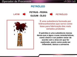 PETRÓLEO
LATIM
PETRUS - PEDRA
OLEUM - ÓLEO
PETRÓLEO
É uma substância formada por
hidrocarbonetos que serve como
base para fabricação dos mais
variados produtos
O petróleo é uma substância menos
densa que a água e suas características,
como cheiro e cor podem variar de
acordo com a área em que for
explorado, assim como pode ser
inflamável, tóxico e corrosivo
 