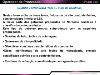 CLASSE PARAFÍNICA (75% ou mais de parafinas)
Nesta classe estão os óleos leves, fluidos ou de alto ponto de fluidez,
com densidade inferior a 0,85.
A maior parte dos petróleos produzidos no Nordeste brasileiro é
classificada como parafínica.
as seguintesEste tipo de petróleo produz subprodutos com
propriedades:
• Gasolina de baixo índice de octanagem.
• Querosene de alta qualidade.
• Óleo diesel com boas características de combustão.
•Óleos lubrificantes de alto índice de viscosidade, elevada
estabilidade química e alto ponto de fluidez.
• Resíduos de refinação com elevada percentagem de parafina.
 