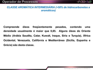 CLASSE AROMÁTICA INTERMEDIÁRIA (>50% de hidrocarbonetos a
aromáticos)
Compreende óleos freqüentemente pesados, contendo uma
densidade usualmente é maior que 0,85. Alguns óleos do Oriente
Médio (Arábia Saudita, Catar, Kuwait, Iraque, Síria e Turquia), África
Ocidental, Venezuela, Califórnia e Mediterrâneo (Sicília, Espanha e
Grécia) são desta classe.
 