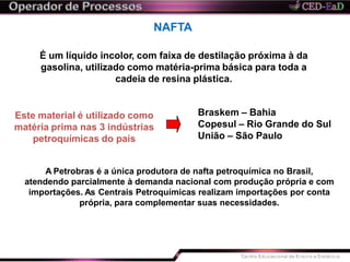 NAFTA
É um líquido incolor, com faixa de destilação próxima à da
gasolina, utilizado como matéria-prima básica para toda a
cadeia de resina plástica.
Este material é utilizado como
matéria prima nas 3 indústrias
petroquímicas do país
Braskem – Bahia
Copesul – Rio Grande do Sul
União – São Paulo
A Petrobras é a única produtora de nafta petroquímica no Brasil,
atendendo parcialmente à demanda nacional com produção própria e com
importações. As Centrais Petroquímicas realizam importações por conta
própria, para complementar suas necessidades.
 