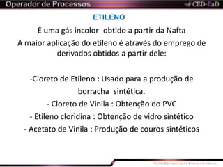 ETILENO
É uma gás incolor obtido a partir da Nafta
A maior aplicação do etileno é através do emprego de
derivados obtidos a partir dele:
-Cloreto de Etileno : Usado para a produção de
borracha sintética.
- Cloreto de Vinila : Obtenção do PVC
- Etileno cloridina : Obtenção de vidro sintético
- Acetato de Vinila : Produção de couros sintéticos
 