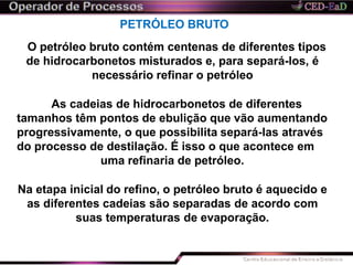 PETRÓLEO BRUTO
O petróleo bruto contém centenas de diferentes tipos
de hidrocarbonetos misturados e, para separá-los, é
necessário refinar o petróleo
As cadeias de hidrocarbonetos de diferentes
tamanhos têm pontos de ebulição que vão aumentando
progressivamente, o que possibilita separá-las através
do processo de destilação. É isso o que acontece em
uma refinaria de petróleo.
Na etapa inicial do refino, o petróleo bruto é aquecido e
as diferentes cadeias são separadas de acordo com
suas temperaturas de evaporação.
 