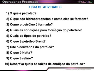 LISTA DE ATIVIDADES
1) O que é petróleo?
2) O que são hidrocarbonetos e como eles se formam?
3) Como o petróleo é formado?
4) Quais as condições para formação do petróleo?
5) Quais os tipos de petróleo?
6) O que é petróleo Brent?
7) Cite 5 derivados do petróleo?
8) O que é Nafta?
9) O que é refino?
10) Descreva quais as faixas de ebulição do petróleo?
 