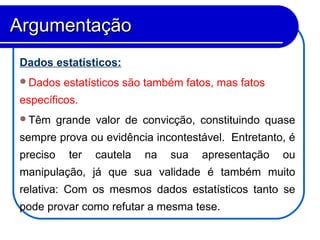 Dados estatísticos:
Dados estatísticos são também fatos, mas fatos
específicos.
Têm grande valor de convicção, constituindo quase
sempre prova ou evidência incontestável. Entretanto, é
preciso ter cautela na sua apresentação ou
manipulação, já que sua validade é também muito
relativa: Com os mesmos dados estatísticos tanto se
pode provar como refutar a mesma tese.
ArgumentaçãoArgumentação
 
