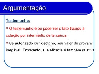 Testemunho:
O testemunho é ou pode ser o fato trazido à
colação por intermédio de terceiros.
Se autorizado ou fidedigno, seu valor de prova é
inegável. Entretanto, sua eficácia é também relativa.
ArgumentaçãoArgumentação
 