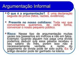 O que é a argumentação? É uma declaração
seguida de prova (fatos, razões, evidência).
 Presente no nosso cotidiano: Toda vez que
conversamos queremos, de certa forma,
convencer o nosso pequeno público.
Risco: Nesse tipo de argumentação muitas
vezes nos baseamos em indícios e não em fatos.
Exemplo: Quando alguém nos paga uma dívida
podemos deduzir que essa pessoa recebeu o
seu salário do mês, porém isso não é
necessariamente verdade, a razão do
pagamento da divida pode ter sido outra. Ex: O
antigo devedor pode ter ganhado na loteria.
Argumentação InformalArgumentação Informal
 