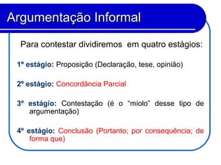 Para contestar dividiremos em quatro estágios:
1º estágio: Proposição (Declaração, tese, opinião)
2º estágio: Concordância Parcial
3º estágio: Contestação (é o “miolo” desse tipo de
argumentação)
4º estágio: Conclusão (Portanto; por consequência; de
forma que)
Argumentação InformalArgumentação Informal
 