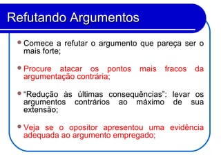 Comece a refutar o argumento que pareça ser o
mais forte;
Procure atacar os pontos mais fracos da
argumentação contrária;
“Redução às últimas consequências”: levar os
argumentos contrários ao máximo de sua
extensão;
Veja se o opositor apresentou uma evidência
adequada ao argumento empregado;
Refutando ArgumentosRefutando Argumentos
 