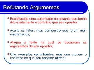 Escolha/cite uma autoridade no assunto que tenha
dito exatamente o contrário que seu opositor;
Aceite os fatos, mas demonstre que foram mal-
empregados;
Ataque a fonte na qual se basearam os
argumentos de seu opositor;
Cite exemplos semelhantes, mas que provem o
contrário do que seu opositor afirma;
Refutando ArgumentosRefutando Argumentos
 