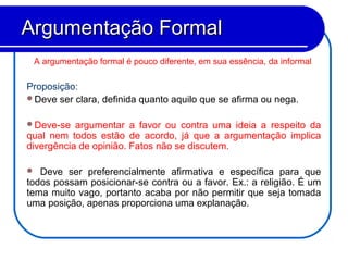 A argumentação formal é pouco diferente, em sua essência, da informal.
Proposição:
Deve ser clara, definida quanto aquilo que se afirma ou nega.
Deve-se argumentar a favor ou contra uma ideia a respeito da
qual nem todos estão de acordo, já que a argumentação implica
divergência de opinião. Fatos não se discutem.
 Deve ser preferencialmente afirmativa e específica para que
todos possam posicionar-se contra ou a favor. Ex.: a religião. É um
tema muito vago, portanto acaba por não permitir que seja tomada
uma posição, apenas proporciona uma explanação.
Argumentação FormalArgumentação Formal
 
