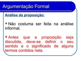 Análise da proposição:
Não costuma ser feita na análise
informal.
Antes que a proposição seja
discutida, deve-se definir o seu
sentido e o significado de alguns
termos contidos nela.
Argumentação FormalArgumentação Formal
 
