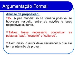 Análise da proposição:
Ex.: A paz mundial só se tornaria possível se
houvesse respeito entre as nações e suas
respectivas culturas.
Talvez fosse necessário conceituar as
palavras “paz”, “respeito” e “culturas”.
Além disso, o autor deve esclarecer o que ele
tem a intenção de provar.
Argumentação FormalArgumentação Formal
 
