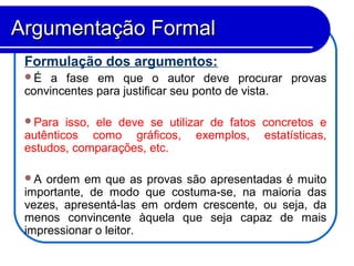 Formulação dos argumentos:
É a fase em que o autor deve procurar provas
convincentes para justificar seu ponto de vista.
Para isso, ele deve se utilizar de fatos concretos e
autênticos como gráficos, exemplos, estatísticas,
estudos, comparações, etc.
A ordem em que as provas são apresentadas é muito
importante, de modo que costuma-se, na maioria das
vezes, apresentá-las em ordem crescente, ou seja, da
menos convincente àquela que seja capaz de mais
impressionar o leitor.
Argumentação FormalArgumentação Formal
 