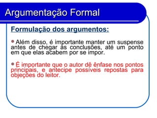 Formulação dos argumentos:
Além disso, é importante manter um suspense
antes de chegar às conclusões, até um ponto
em que elas acabem por se impor.
É importante que o autor dê ênfase nos pontos
principais, e antecipe possíveis repostas para
objeções do leitor.
Argumentação FormalArgumentação Formal
 
