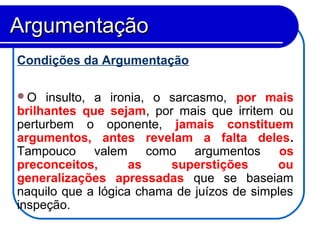 Condições da Argumentação
O insulto, a ironia, o sarcasmo, por mais
brilhantes que sejam, por mais que irritem ou
perturbem o oponente, jamais constituem
argumentos, antes revelam a falta deles.
Tampouco valem como argumentos os
preconceitos, as superstições ou
generalizações apressadas que se baseiam
naquilo que a lógica chama de juízos de simples
inspeção.
ArgumentaçãoArgumentação
 