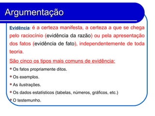 Evidência: é a certeza manifesta, a certeza a que se chega
pelo raciocínio (evidência da razão) ou pela apresentação
dos fatos (evidência de fato), independentemente de toda
teoria.
São cinco os tipos mais comuns de evidência:
Os fatos propriamente ditos.
Os exemplos.
As ilustrações.
Os dados estatísticos (tabelas, números, gráficos, etc.)
O testemunho.
ArgumentaçãoArgumentação
 